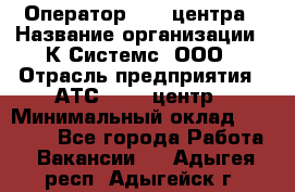 Оператор Call-центра › Название организации ­ К Системс, ООО › Отрасль предприятия ­ АТС, call-центр › Минимальный оклад ­ 15 000 - Все города Работа » Вакансии   . Адыгея респ.,Адыгейск г.